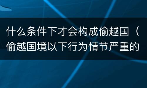 什么条件下才会构成偷越国（偷越国境以下行为情节严重的是）