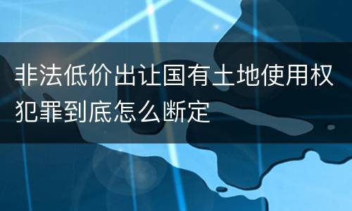 非法低价出让国有土地使用权犯罪到底怎么断定