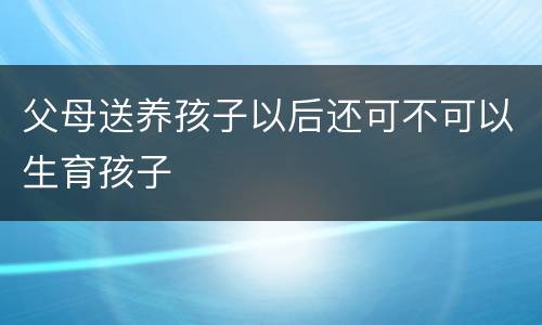 父母送养孩子以后还可不可以生育孩子