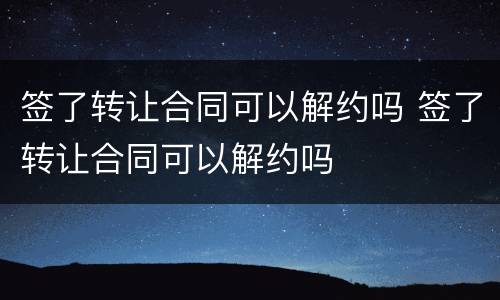 签了转让合同可以解约吗 签了转让合同可以解约吗