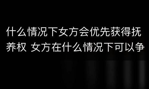 什么情况下女方会优先获得抚养权 女方在什么情况下可以争取到孩子的抚养权