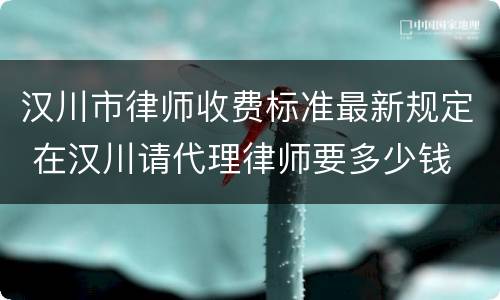 汉川市律师收费标准最新规定 在汉川请代理律师要多少钱