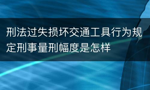 刑法过失损坏交通工具行为规定刑事量刑幅度是怎样