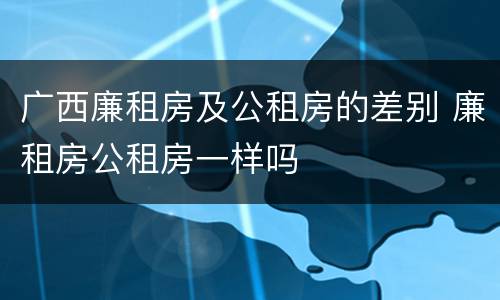 广西廉租房及公租房的差别 廉租房公租房一样吗