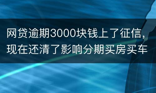 网贷逾期3000块钱上了征信，现在还清了影响分期买房买车么