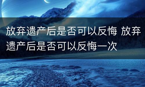 放弃遗产后是否可以反悔 放弃遗产后是否可以反悔一次