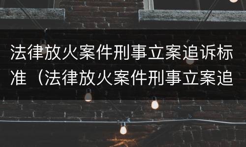 法律放火案件刑事立案追诉标准（法律放火案件刑事立案追诉标准是什么）