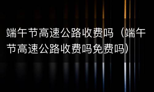 端午节高速公路收费吗（端午节高速公路收费吗免费吗）