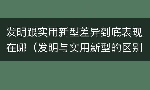 发明跟实用新型差异到底表现在哪（发明与实用新型的区别有哪些）