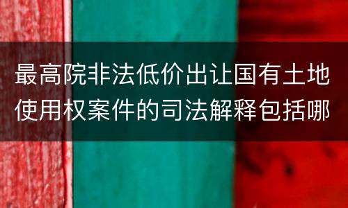 最高院非法低价出让国有土地使用权案件的司法解释包括哪些重要内容