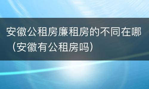 安徽公租房廉租房的不同在哪（安徽有公租房吗）