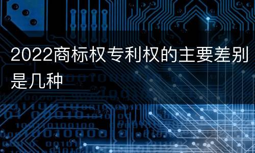 2022商标权专利权的主要差别是几种