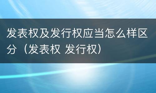 发表权及发行权应当怎么样区分（发表权 发行权）