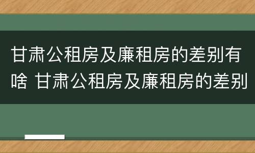 甘肃公租房及廉租房的差别有啥 甘肃公租房及廉租房的差别有啥不同