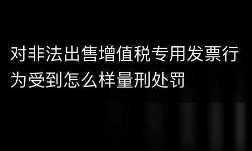 对非法出售增值税专用发票行为受到怎么样量刑处罚