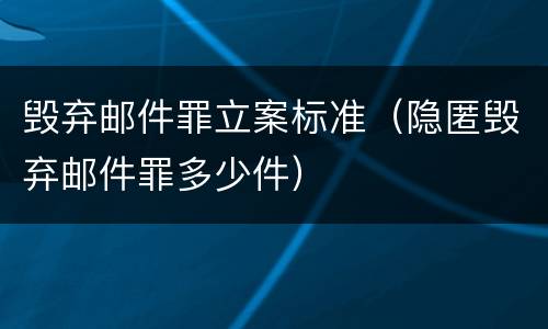 毁弃邮件罪立案标准（隐匿毁弃邮件罪多少件）