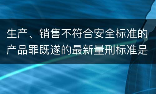 生产、销售不符合安全标准的产品罪既遂的最新量刑标准是什么