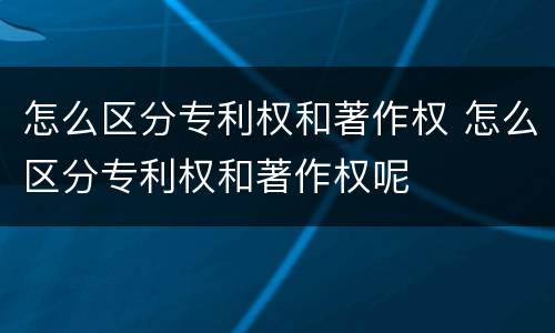 怎么区分专利权和著作权 怎么区分专利权和著作权呢