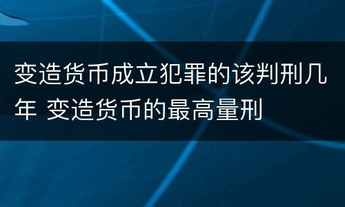 变造货币成立犯罪的该判刑几年 变造货币的最高量刑