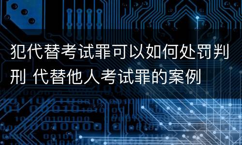 犯代替考试罪可以如何处罚判刑 代替他人考试罪的案例