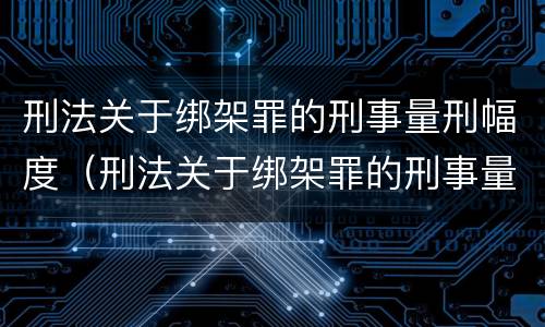 刑法关于绑架罪的刑事量刑幅度（刑法关于绑架罪的刑事量刑幅度有哪些）