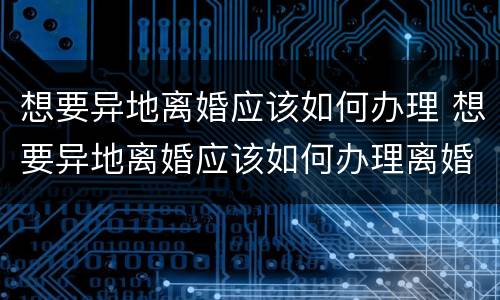 想要异地离婚应该如何办理 想要异地离婚应该如何办理离婚证