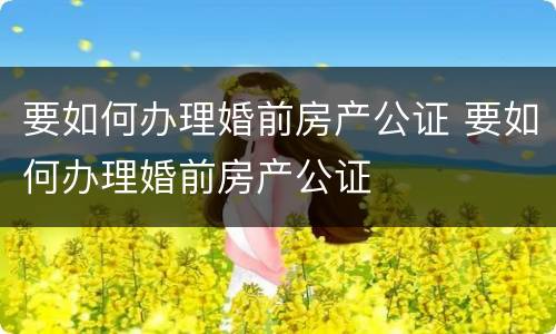 要如何办理婚前房产公证 要如何办理婚前房产公证