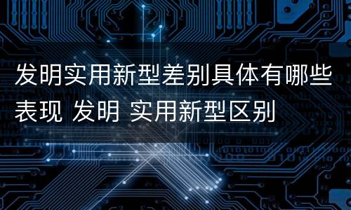 发明实用新型差别具体有哪些表现 发明 实用新型区别