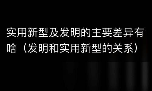 实用新型及发明的主要差异有啥（发明和实用新型的关系）