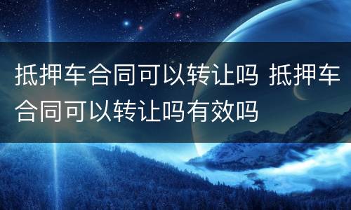 抵押车合同可以转让吗 抵押车合同可以转让吗有效吗