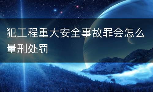 犯工程重大安全事故罪会怎么量刑处罚