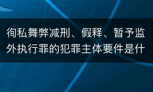 徇私舞弊减刑、假释、暂予监外执行罪的犯罪主体要件是什么？