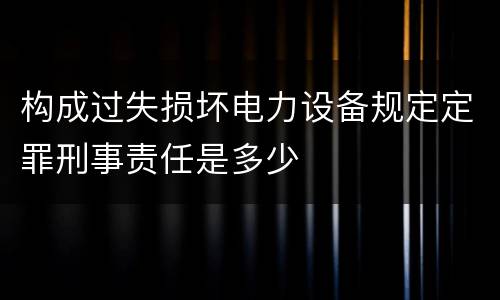 构成过失损坏电力设备规定定罪刑事责任是多少