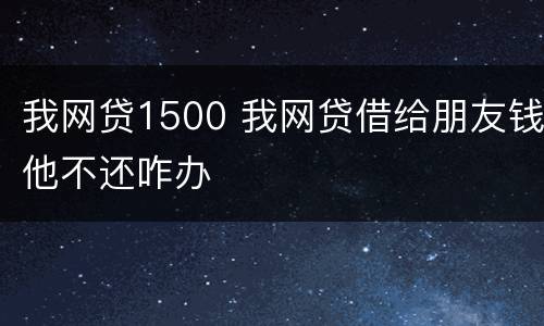 我网贷1500 我网贷借给朋友钱他不还咋办