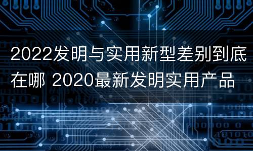 2022发明与实用新型差别到底在哪 2020最新发明实用产品