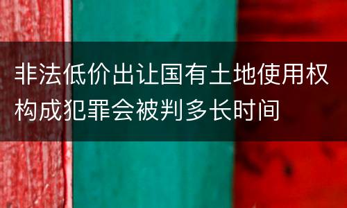 非法低价出让国有土地使用权构成犯罪会被判多长时间