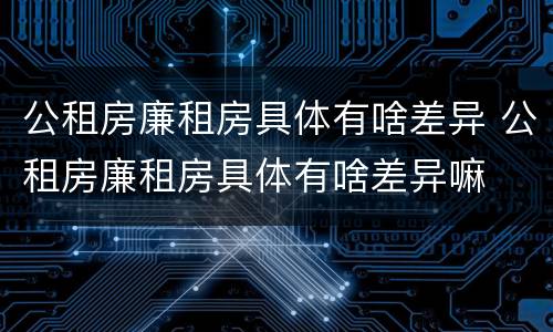 公租房廉租房具体有啥差异 公租房廉租房具体有啥差异嘛