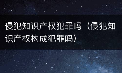 侵犯知识产权犯罪吗（侵犯知识产权构成犯罪吗）