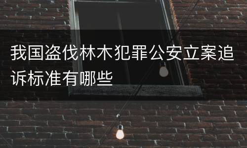 我国盗伐林木犯罪公安立案追诉标准有哪些