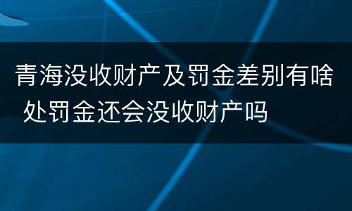 青海没收财产及罚金差别有啥 处罚金还会没收财产吗