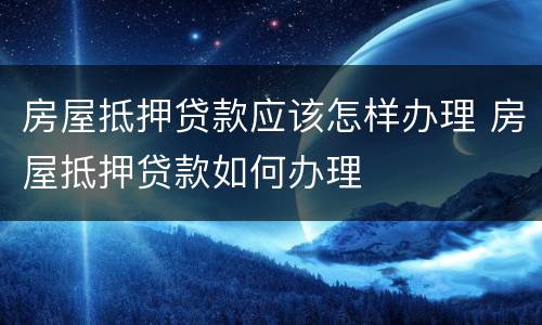 房屋抵押贷款应该怎样办理 房屋抵押贷款如何办理