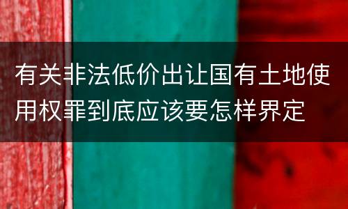 有关非法低价出让国有土地使用权罪到底应该要怎样界定