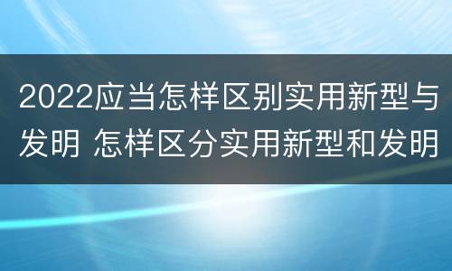 2022应当怎样区别实用新型与发明 怎样区分实用新型和发明专利