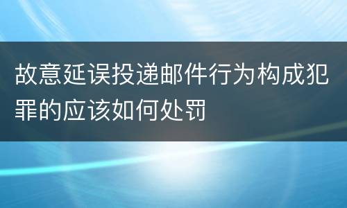 故意延误投递邮件行为构成犯罪的应该如何处罚