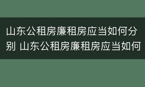 山东公租房廉租房应当如何分别 山东公租房廉租房应当如何分别申请入住