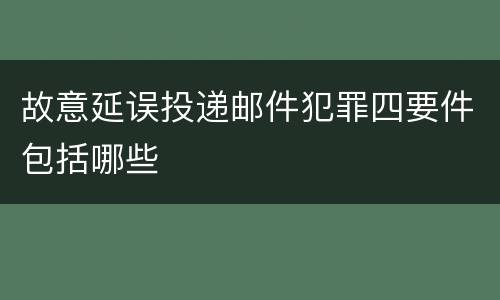 故意延误投递邮件犯罪四要件包括哪些