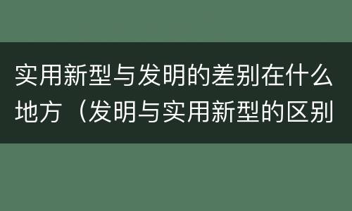 实用新型与发明的差别在什么地方（发明与实用新型的区别有）