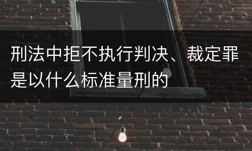 刑法中拒不执行判决、裁定罪是以什么标准量刑的