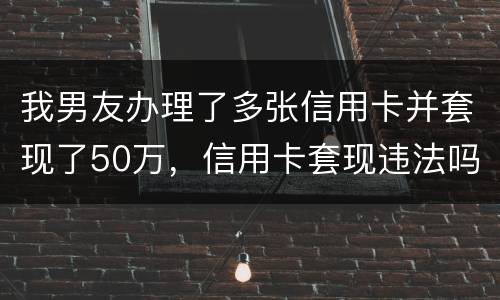 我男友办理了多张信用卡并套现了50万，信用卡套现违法吗