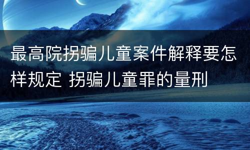 最高院拐骗儿童案件解释要怎样规定 拐骗儿童罪的量刑